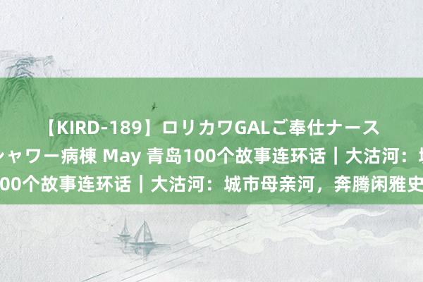 【KIRD-189】ロリカワGALご奉仕ナース 大量ぶっかけザーメンシャワー病棟 May 青岛100个故事连环话｜大沽河：城市母亲河，奔腾闲雅史