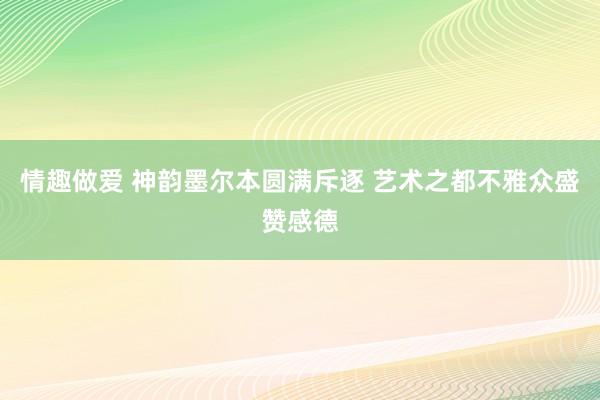 情趣做爱 神韵墨尔本圆满斥逐 艺术之都不雅众盛赞感德