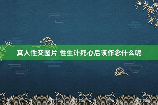 真人性交图片 性生计死心后该作念什么呢