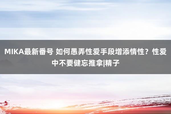 MIKA最新番号 如何愚弄性爱手段增添情性？性爱中不要健忘推拿|精子