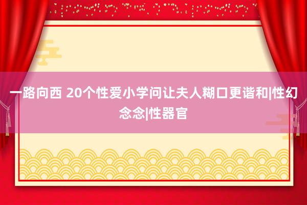 一路向西 20个性爱小学问让夫人糊口更谐和|性幻念念|性器官