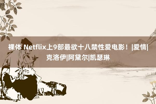 裸体 Netflix上9部最欲十八禁性爱电影！|爱情|克洛伊|阿黛尔|凯瑟琳