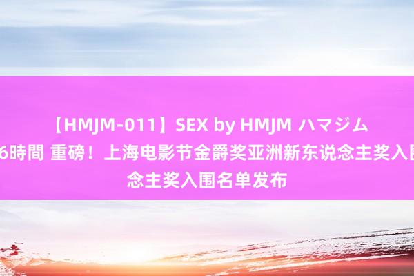 【HMJM-011】SEX by HMJM ハマジムベスト09 6時間 重磅！上海电影节金爵奖亚洲新东说念主奖入围名单发布