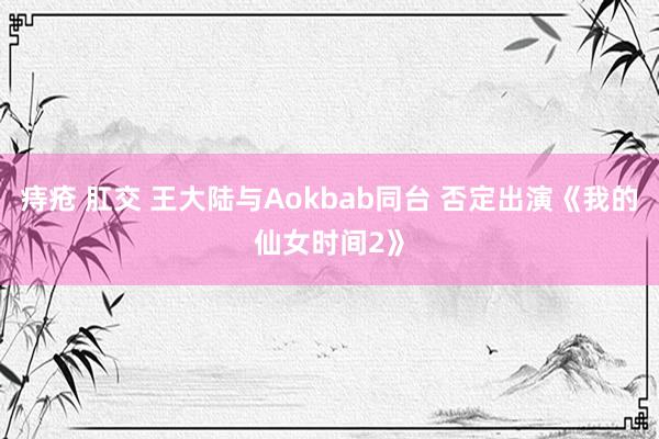 痔疮 肛交 王大陆与Aokbab同台 否定出演《我的仙女时间2》