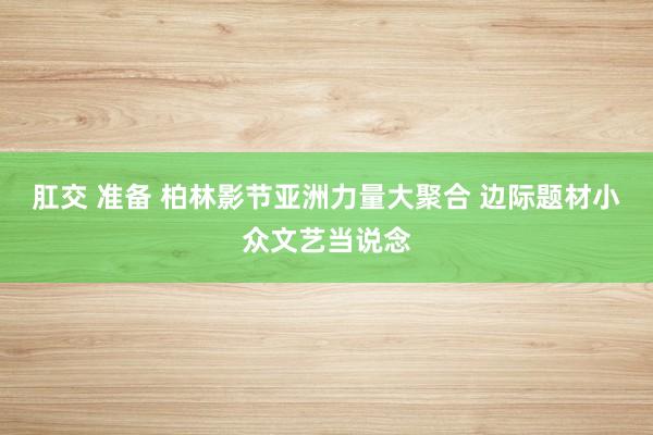 肛交 准备 柏林影节亚洲力量大聚合 边际题材小众文艺当说念