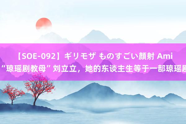 【SOE-092】ギリモザ ものすごい顔射 Ami “琼瑶剧教母”刘立立，她的东谈主生等于一部琼瑶剧