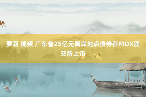 萝莉 视频 广东省25亿元离岸地点债券在MOX澳交所上市