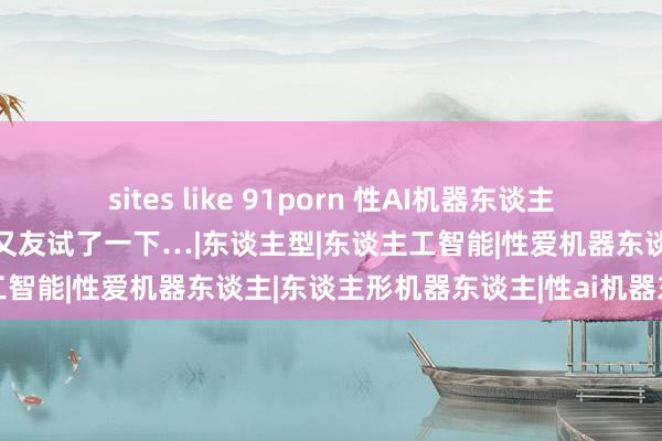 sites like 91porn 性AI机器东谈主，到底行不行？我有一个一又友试了一下…|东谈主型|东谈主工智能|性爱机器东谈主|东谈主形机器东谈主|性ai机器东谈主