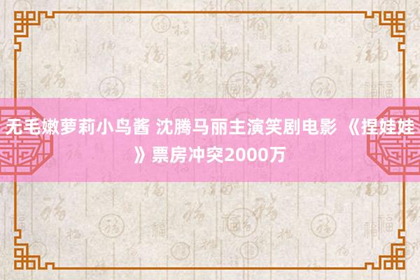 无毛嫩萝莉小鸟酱 沈腾马丽主演笑剧电影 《捏娃娃》票房冲突2000万