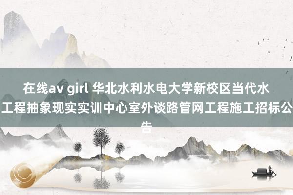 在线av girl 华北水利水电大学新校区当代水利工程抽象现实实训中心室外谈路管网工程施工招标公告