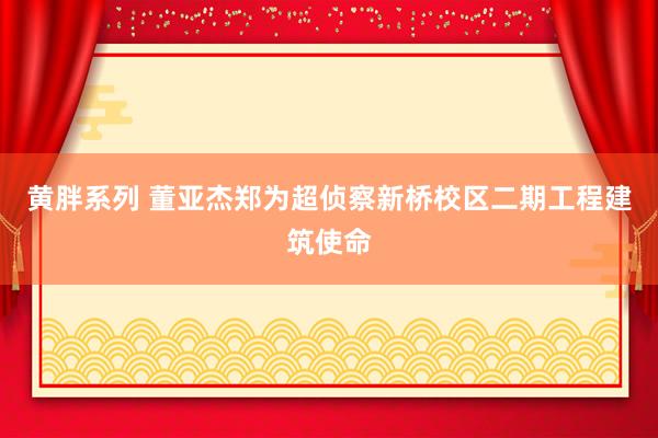 黄胖系列 董亚杰郑为超侦察新桥校区二期工程建筑使命