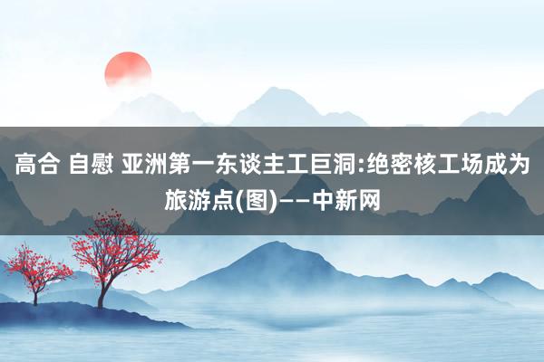 高合 自慰 亚洲第一东谈主工巨洞:绝密核工场成为旅游点(图)——中新网