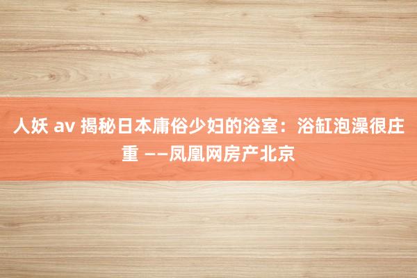 人妖 av 揭秘日本庸俗少妇的浴室：浴缸泡澡很庄重 ——凤凰网房产北京