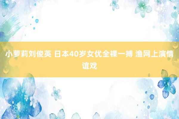 小萝莉刘俊英 日本40岁女优全裸一搏 渔网上演情谊戏