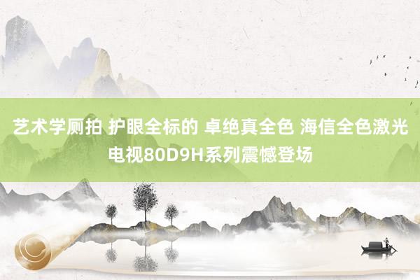 艺术学厕拍 护眼全标的 卓绝真全色 海信全色激光电视80D9H系列震憾登场