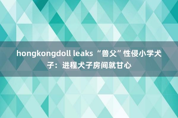 hongkongdoll leaks “兽父”性侵小学犬子：进程犬子房间就甘心