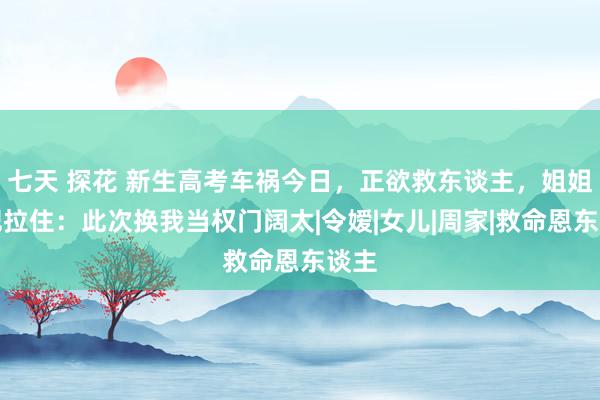 七天 探花 新生高考车祸今日，正欲救东谈主，姐姐一把拉住：此次换我当权门阔太|令嫒|女儿|周家|救命恩东谈主