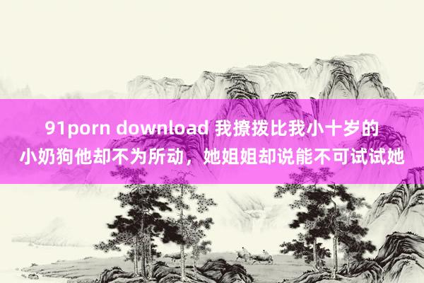 91porn download 我撩拨比我小十岁的小奶狗他却不为所动，她姐姐却说能不可试试她