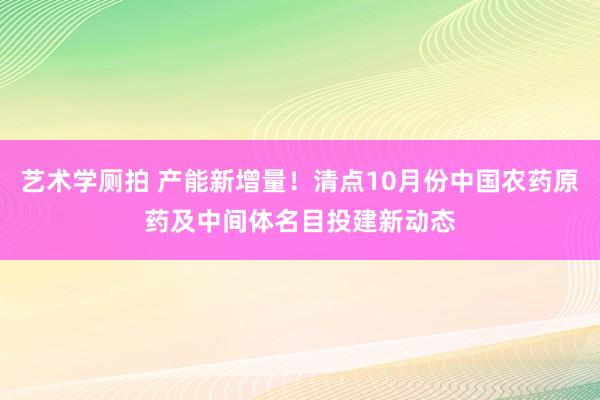 艺术学厕拍 产能新增量！清点10月份中国农药原药及中间体名目投建新动态