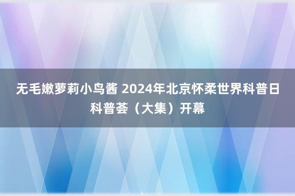 无毛嫩萝莉小鸟酱 2024年北京怀柔世界科普日科普荟（大集）开幕