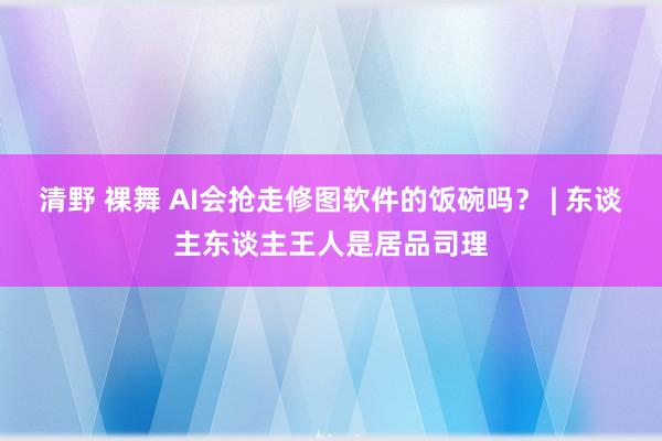 清野 裸舞 AI会抢走修图软件的饭碗吗？ | 东谈主东谈主王人是居品司理