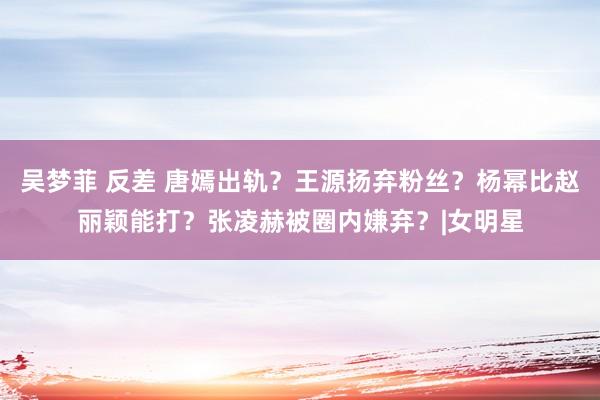 吴梦菲 反差 唐嫣出轨？王源扬弃粉丝？杨幂比赵丽颖能打？张凌赫被圈内嫌弃？|女明星