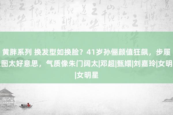 黄胖系列 换发型如换脸？41岁孙俪颜值狂飙，步履生图太好意思，气质像朱门阔太|邓超|甄嬛|刘嘉玲|女明星