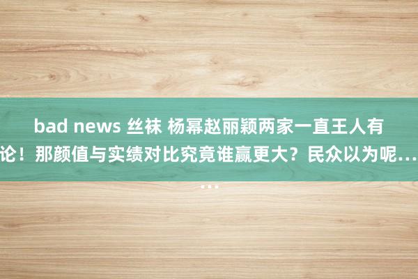 bad news 丝袜 杨幂赵丽颖两家一直王人有争论！那颜值与实绩对比究竟谁赢更大？民众以为呢……