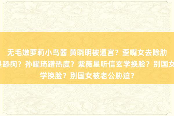 无毛嫩萝莉小鸟酱 黄晓明被逼宫？歪嘴女去除肋骨？潘粤明是舔狗？孙耀琦蹭热度？紫薇星听信玄学换脸？别国女被老公胁迫？