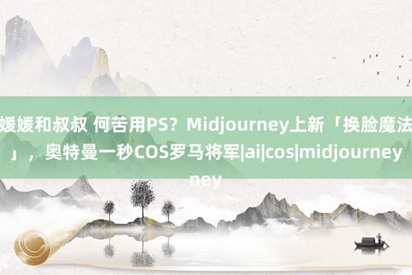 媛媛和叔叔 何苦用PS？Midjourney上新「换脸魔法」，奥特曼一秒COS罗马将军|ai|cos|midjourney