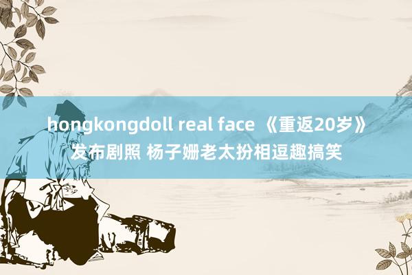 hongkongdoll real face 《重返20岁》发布剧照 杨子姗老太扮相逗趣搞笑