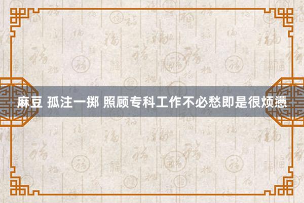 麻豆 孤注一掷 照顾专科工作不必愁即是很烦懑