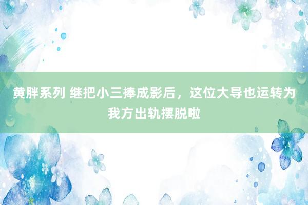 黄胖系列 继把小三捧成影后，这位大导也运转为我方出轨摆脱啦