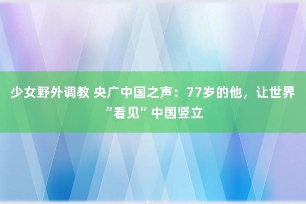 少女野外调教 央广中国之声：77岁的他，让世界“看见”中国竖立