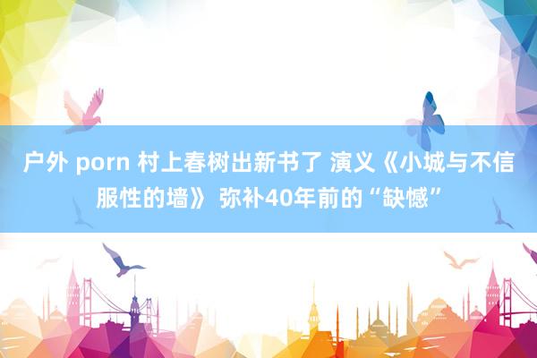 户外 porn 村上春树出新书了 演义《小城与不信服性的墙》 弥补40年前的“缺憾”