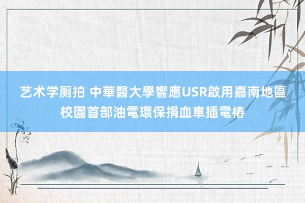 艺术学厕拍 中華醫大學響應USR　啟用嘉南地區校園首部油電環保捐血車插電樁