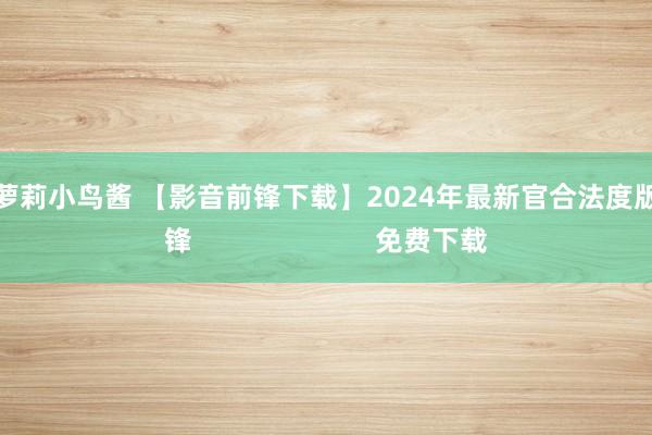 无毛嫩萝莉小鸟酱 【影音前锋下载】2024年最新官合法度版影音前锋                        免费下载