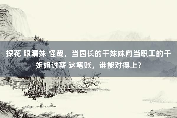 探花 眼睛妹 怪哉，当园长的干妹妹向当职工的干姐姐讨薪 这笔账，谁能对得上？