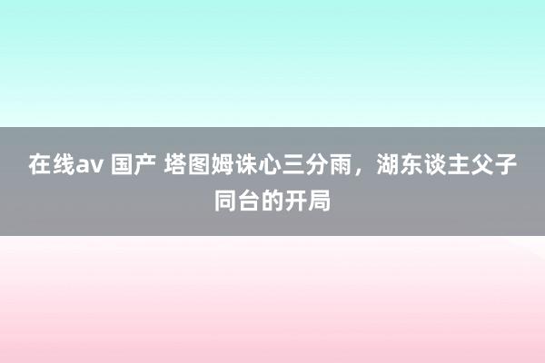 在线av 国产 塔图姆诛心三分雨，湖东谈主父子同台的开局