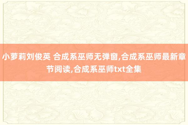 小萝莉刘俊英 合成系巫师无弹窗，合成系巫师最新章节阅读，合成系巫师txt全集