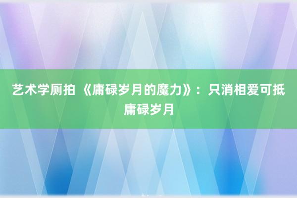 艺术学厕拍 《庸碌岁月的魔力》：只消相爱可抵庸碌岁月