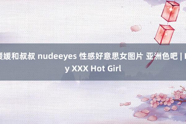 媛媛和叔叔 nudeeyes 性感好意思女图片 亚洲色吧 | My XXX Hot Girl