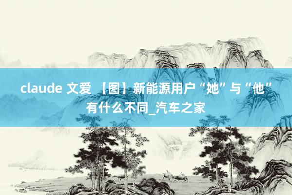 claude 文爱 【图】新能源用户“她”与“他”有什么不同_汽车之家