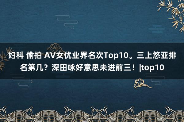 妇科 偷拍 AV女优业界名次Top10。三上悠亚排名第几？深田咏好意思未进前三！|top10