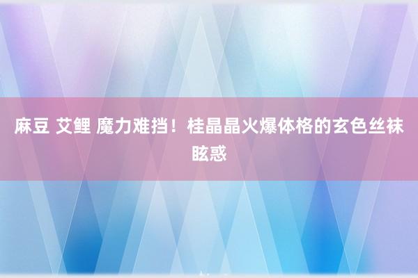 麻豆 艾鲤 魔力难挡！桂晶晶火爆体格的玄色丝袜眩惑