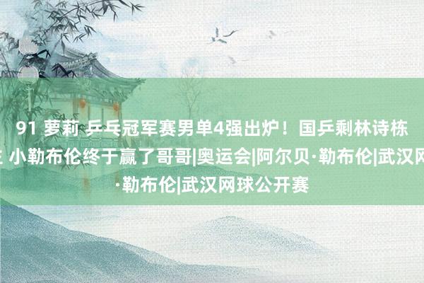 91 萝莉 乒乓冠军赛男单4强出炉！国乒剩林诗栋1东说念主 小勒布伦终于赢了哥哥|奥运会|阿尔贝·勒布伦|武汉网球公开赛