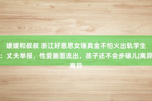 媛媛和叔叔 浙江好意思女锤真金不怕火出轨学生：丈夫举报，性爱画面流出，孩子还不会步碾儿|离异