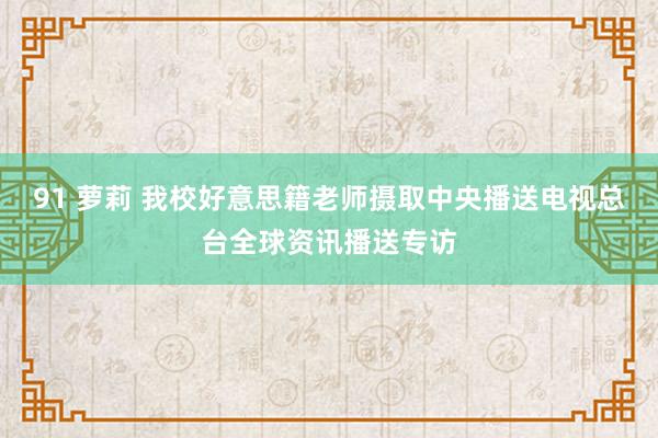 91 萝莉 我校好意思籍老师摄取中央播送电视总台全球资讯播送专访