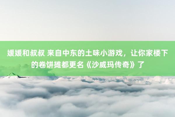 媛媛和叔叔 来自中东的土味小游戏，让你家楼下的卷饼摊都更名《沙威玛传奇》了