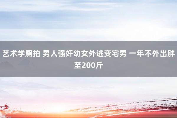 艺术学厕拍 男人强奸幼女外逃变宅男 一年不外出胖至200斤